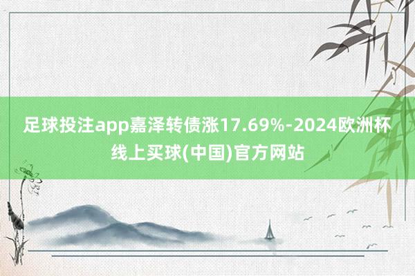 足球投注app嘉泽转债涨17.69%-2024欧洲杯线上买球(中国)官方网站