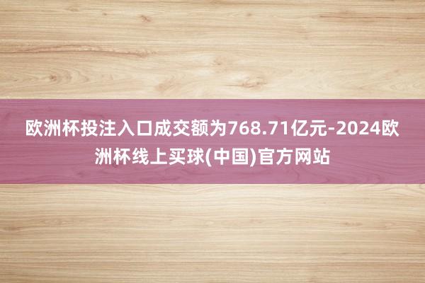欧洲杯投注入口成交额为768.71亿元-2024欧洲杯线上买球(中国)官方网站