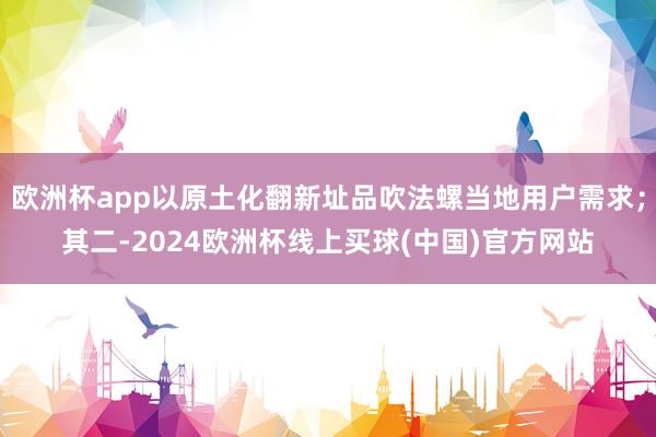 欧洲杯app以原土化翻新址品吹法螺当地用户需求;其二-2024欧洲杯线上买球(中国)官方网站