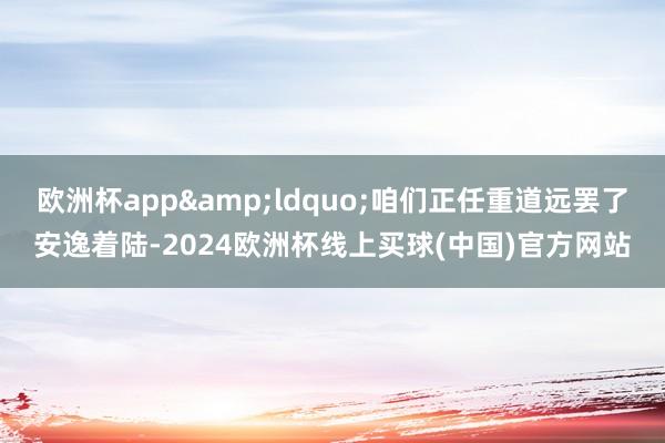 欧洲杯app“咱们正任重道远罢了安逸着陆-2024欧洲杯线上买球(中国)官方网站