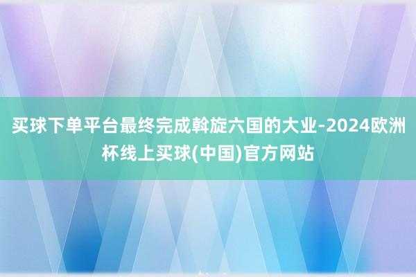 买球下单平台最终完成斡旋六国的大业-2024欧洲杯线上买球(中国)官方网站