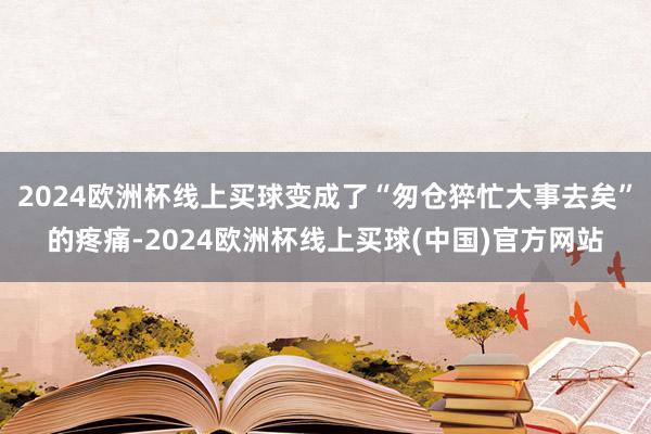 2024欧洲杯线上买球变成了“匆仓猝忙大事去矣”的疼痛-2024欧洲杯线上买球(中国)官方网站