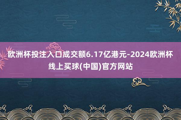 欧洲杯投注入口成交额6.17亿港元-2024欧洲杯线上买球(中国)官方网站