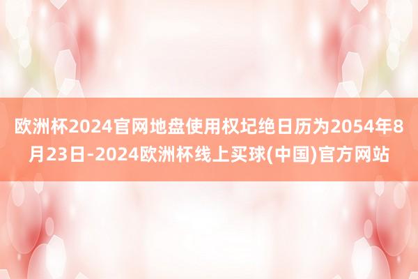 欧洲杯2024官网地盘使用权圮绝日历为2054年8月23日-2024欧洲杯线上买球(中国)官方网站