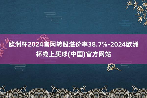 欧洲杯2024官网转股溢价率38.7%-2024欧洲杯线上买球(中国)官方网站