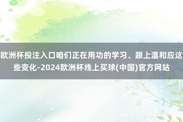 欧洲杯投注入口咱们正在用功的学习、跟上温和应这些变化-2024欧洲杯线上买球(中国)官方网站