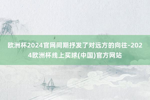 欧洲杯2024官网同期抒发了对远方的向往-2024欧洲杯线上买球(中国)官方网站