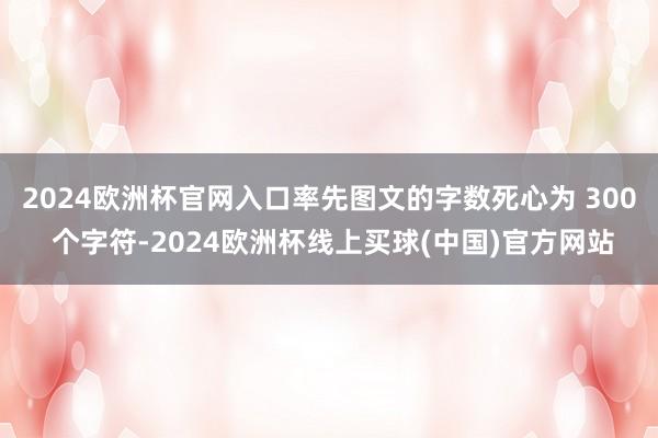 2024欧洲杯官网入口率先图文的字数死心为 300 个字符-2024欧洲杯线上买球(中国)官方网站