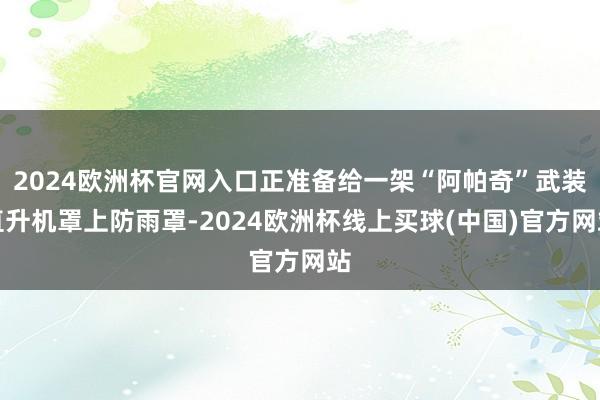 2024欧洲杯官网入口正准备给一架“阿帕奇”武装直升机罩上防雨罩-2024欧洲杯线上买球(中国)官方网站