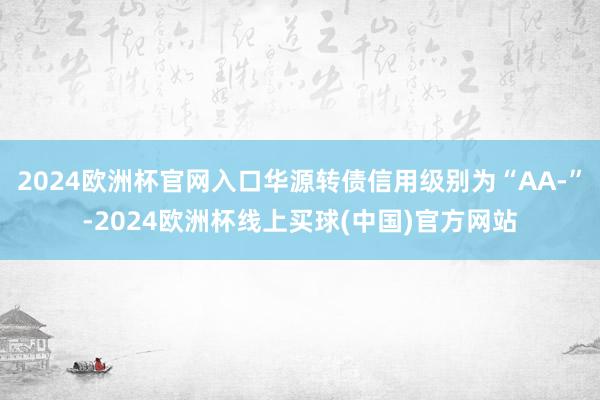 2024欧洲杯官网入口华源转债信用级别为“AA-”-2024欧洲杯线上买球(中国)官方网站