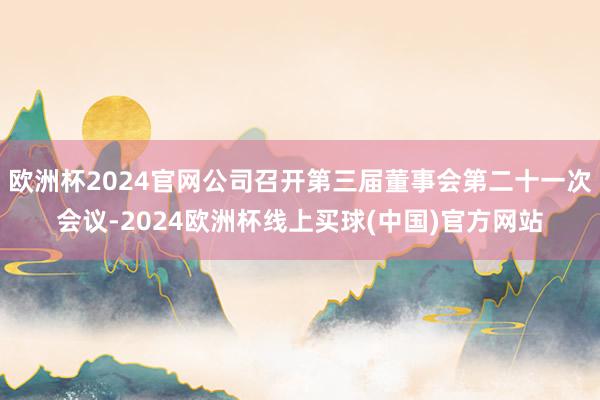 欧洲杯2024官网公司召开第三届董事会第二十一次会议-2024欧洲杯线上买球(中国)官方网站