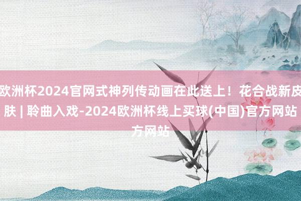 欧洲杯2024官网式神列传动画在此送上！花合战新皮肤 | 聆曲入戏-2024欧洲杯线上买球(中国)官方网站