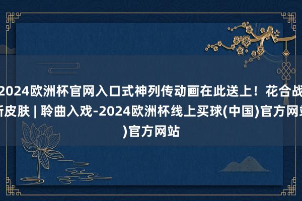 2024欧洲杯官网入口式神列传动画在此送上!花合战新皮肤 | 聆曲入戏-2024欧洲杯线上买球(中国)官方网站