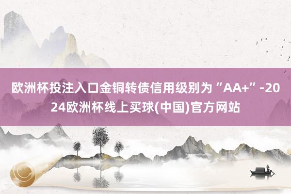 欧洲杯投注入口金铜转债信用级别为“AA+”-2024欧洲杯线上买球(中国)官方网站