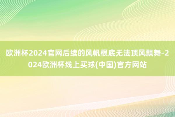 欧洲杯2024官网后续的风帆根底无法顶风飘舞-2024欧洲杯线上买球(中国)官方网站