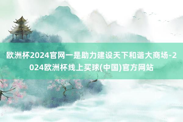 欧洲杯2024官网一是助力建设天下和谐大商场-2024欧洲杯线上买球(中国)官方网站