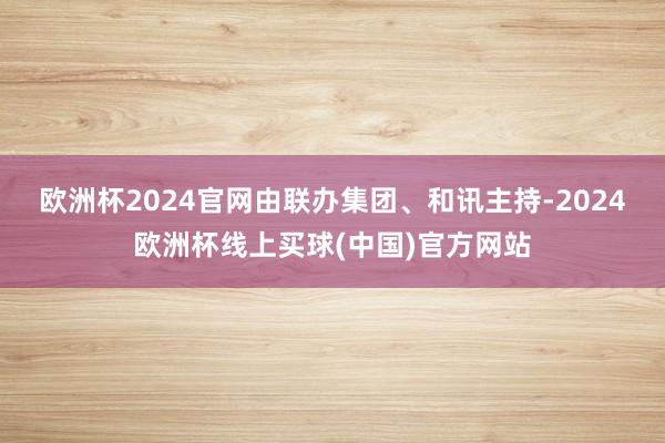 欧洲杯2024官网　　由联办集团、和讯主持-2024欧洲杯线上买球(中国)官方网站