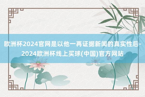 欧洲杯2024官网是以他一再证据新闻的真实性后-2024欧洲杯线上买球(中国)官方网站
