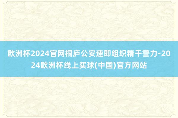 欧洲杯2024官网桐庐公安速即组织精干警力-2024欧洲杯线上买球(中国)官方网站